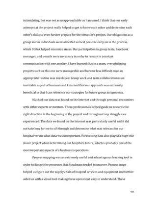   90	
  
intimidating,	
  but	
  was	
  not	
  as	
  unapproachable	
  as	
  I	
  assumed.	
  I	
  think	
  that	
  our	
  early	
  
attempts	
  at	
  the	
  project	
  really	
  helped	
  us	
  get	
  to	
  know	
  each	
  other	
  and	
  determine	
  each	
  
other’s	
  skills	
  to	
  even	
  further	
  prepare	
  for	
  the	
  semester’s	
  project.	
  Our	
  obligations	
  as	
  a	
  
group	
  and	
  as	
  individuals	
  were	
  allocated	
  as	
  best	
  possible	
  early	
  on	
  in	
  the	
  process,	
  
which	
  I	
  think	
  helped	
  minimize	
  stress.	
  Our	
  participation	
  in	
  group	
  texts,	
  Facebook	
  
messages,	
  and	
  e-­‐mails	
  were	
  necessary	
  in	
  order	
  to	
  remain	
  in	
  constant	
  
communication	
  with	
  one	
  another.	
  I	
  have	
  learned	
  that	
  in	
  a	
  team,	
  overwhelming	
  
projects	
  such	
  as	
  this	
  one	
  were	
  manageable	
  and	
  became	
  less	
  difficult	
  once	
  an	
  
appropriate	
  routine	
  was	
  developed.	
  Group	
  work	
  and	
  team	
  collaboration	
  is	
  an	
  
inevitable	
  aspect	
  of	
  business	
  and	
  I	
  learned	
  that	
  our	
  approach	
  was	
  extremely	
  
beneficial	
  in	
  that	
  I	
  can	
  reference	
  our	
  strategies	
  for	
  future	
  group	
  assignments.	
  	
  
Much	
  of	
  our	
  data	
  was	
  found	
  on	
  the	
  Internet	
  and	
  through	
  personal	
  encounters	
  
with	
  either	
  experts	
  or	
  mentors.	
  These	
  professionals	
  helped	
  guide	
  us	
  towards	
  the	
  
right	
  direction	
  in	
  the	
  beginning	
  of	
  the	
  project	
  and	
  throughout	
  any	
  struggles	
  we	
  
experienced.	
  The	
  data	
  we	
  found	
  on	
  the	
  Internet	
  was	
  particularly	
  useful	
  and	
  it	
  did	
  
not	
  take	
  long	
  for	
  me	
  to	
  sift	
  through	
  and	
  determine	
  what	
  was	
  relevant	
  for	
  our	
  
hospital	
  versus	
  what	
  data	
  was	
  unimportant.	
  Forecasting	
  data	
  also	
  played	
  a	
  huge	
  role	
  
in	
  our	
  project	
  when	
  determining	
  our	
  hospital’s	
  future,	
  which	
  is	
  probably	
  one	
  of	
  the	
  
most	
  important	
  aspects	
  of	
  a	
  business’s	
  operations.	
  	
  
Process	
  mapping	
  was	
  an	
  extremely	
  useful	
  and	
  advantageous	
  learning	
  tool	
  in	
  
order	
  to	
  dissect	
  the	
  processes	
  that	
  Steadman	
  needed	
  to	
  uncover.	
  Process	
  maps	
  
helped	
  us	
  figure	
  out	
  the	
  supply	
  chain	
  of	
  hospital	
  services	
  and	
  equipment	
  and	
  further	
  
aided	
  us	
  with	
  a	
  visual	
  tool	
  making	
  these	
  operations	
  easy	
  to	
  understand.	
  These	
  
 