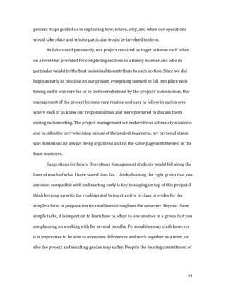   91	
  
process	
  maps	
  guided	
  us	
  in	
  explaining	
  how,	
  where,	
  why,	
  and	
  when	
  our	
  operations	
  
would	
  take	
  place	
  and	
  who	
  in	
  particular	
  would	
  be	
  involved	
  in	
  them.	
  	
  
As	
  I	
  discussed	
  previously,	
  our	
  project	
  required	
  us	
  to	
  get	
  to	
  know	
  each	
  other	
  
on	
  a	
  level	
  that	
  provided	
  for	
  completing	
  sections	
  in	
  a	
  timely	
  manner	
  and	
  who	
  in	
  
particular	
  would	
  be	
  the	
  best	
  individual	
  to	
  contribute	
  to	
  each	
  section.	
  Since	
  we	
  did	
  
begin	
  as	
  early	
  as	
  possible	
  on	
  our	
  project,	
  everything	
  seemed	
  to	
  fall	
  into	
  place	
  with	
  
timing	
  and	
  it	
  was	
  rare	
  for	
  us	
  to	
  feel	
  overwhelmed	
  by	
  the	
  projects’	
  submissions.	
  Our	
  
management	
  of	
  the	
  project	
  became	
  very	
  routine	
  and	
  easy	
  to	
  follow	
  in	
  such	
  a	
  way	
  
where	
  each	
  of	
  us	
  knew	
  our	
  responsibilities	
  and	
  were	
  prepared	
  to	
  discuss	
  them	
  
during	
  each	
  meeting.	
  The	
  project	
  management	
  we	
  endured	
  was	
  ultimately	
  a	
  success	
  
and	
  besides	
  the	
  overwhelming	
  nature	
  of	
  the	
  project	
  in	
  general,	
  my	
  personal	
  stress	
  
was	
  minimized	
  by	
  always	
  being	
  organized	
  and	
  on	
  the	
  same	
  page	
  with	
  the	
  rest	
  of	
  the	
  
team	
  members.	
  
Suggestions	
  for	
  future	
  Operations	
  Management	
  students	
  would	
  fall	
  along	
  the	
  
lines	
  of	
  much	
  of	
  what	
  I	
  have	
  stated	
  thus	
  far.	
  I	
  think	
  choosing	
  the	
  right	
  group	
  that	
  you	
  
are	
  most	
  compatible	
  with	
  and	
  starting	
  early	
  is	
  key	
  to	
  staying	
  on	
  top	
  of	
  this	
  project.	
  I	
  
think	
  keeping	
  up	
  with	
  the	
  readings	
  and	
  being	
  attentive	
  in	
  class	
  provides	
  for	
  the	
  
simplest	
  form	
  of	
  preparation	
  for	
  deadlines	
  throughout	
  the	
  semester.	
  Beyond	
  these	
  
simple	
  tasks,	
  it	
  is	
  important	
  to	
  learn	
  how	
  to	
  adapt	
  to	
  one	
  another	
  in	
  a	
  group	
  that	
  you	
  
are	
  planning	
  on	
  working	
  with	
  for	
  several	
  months.	
  Personalities	
  may	
  clash	
  however	
  
it	
  is	
  imperative	
  to	
  be	
  able	
  to	
  overcome	
  differences	
  and	
  work	
  together	
  as	
  a	
  team,	
  or	
  
else	
  the	
  project	
  and	
  resulting	
  grades	
  may	
  suffer.	
  Despite	
  the	
  bearing	
  commitment	
  of	
  
 