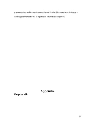  92	
  
group	
  meetings	
  and	
  tremendous	
  weekly	
  workloads,	
  this	
  project	
  was	
  definitely	
  a	
  
learning	
  experience	
  for	
  me	
  as	
  a	
  potential	
  future	
  businessperson.	
  	
  
	
  
	
  
	
  
	
  
	
  
	
  
	
  
	
  
	
  
	
  
	
  
	
  
	
  
	
  
	
  
	
  
	
  
	
  
	
  
Appendix	
  
Chapter	
  VII:	
  	
  
 