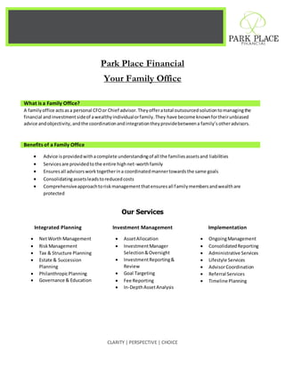 CLARITY | PERSPECTIVE | CHOICE
Park Place Financial
Your Family Office
What is a Family Office?
A familyoffice actsasa personal CFOor Chief advisor.Theyofferatotal outsourcedsolutiontomanagingthe
financial andinvestmentsideof awealthyindividualorfamily.They have become knownfortheirunbiased
advice andobjectivity,andthe coordinationandintegrationtheyprovidebetweena family’s otheradvisors.
Benefits of a Family Office
 Advice isprovidedwithacomplete understandingof all the familiesassetsand liabilities
 Servicesare providedtothe entire highnet-worthfamily
 Ensuresall advisorsworktogetherina coordinatedmannertowardsthe same goals
 Consolidatingassetsleadstoreducedcosts
 Comprehensiveapproachtoriskmanagementthatensuresall familymembersandwealthare
protected
Our Services
Integrated Planning
 NetWorth Management
 RiskManagement
 Tax & Structure Planning
 Estate & Succession
Planning
 PhilanthropicPlanning
 Governance & Education
Investment Management
 AssetAllocation
 InvestmentManager
Selection&Oversight
 InvestmentReporting&
Review
 Goal Targeting
 Fee Reporting
 In-DepthAssetAnalysis
Implementation
 OngoingManagement
 ConsolidatedReporting
 Administrative Services
 Lifestyle Services
 AdvisorCoordination
 Referral Services
 Timeline Planning
 