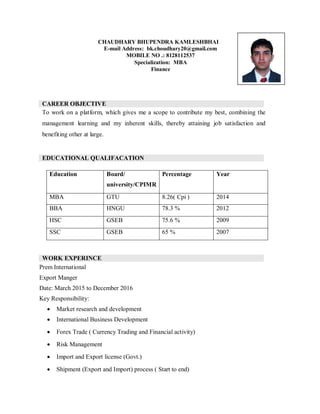 CHAUDHARY BHUPENDRA KAMLESHBHAI
E-mail Address: bk.choudhary20@gmail.com
MOBILE NO .: 8128112537
Specialization: MBA
Finance
CAREER OBJECTIVE
To work on a platform, which gives me a scope to contribute my best, combining the
management learning and my inherent skills, thereby attaining job satisfaction and
benefiting other at large.
EDUCATIONAL QUALIFACATION
Education Board/
university/CPIMR
Percentage Year
MBA GTU 8.26( Cpi ) 2014
BBA HNGU 78.3 % 2012
HSC GSEB 75.6 % 2009
SSC GSEB 65 % 2007
WORK EXPERINCE
Prem International
Export Manger
Date: March 2015 to December 2016
Key Responsibility:
 Market research and development
 International Business Development
 Forex Trade ( Currency Trading and Financial activity)
 Risk Management
 Import and Export license (Govt.)
 Shipment (Export and Import) process ( Start to end)
 