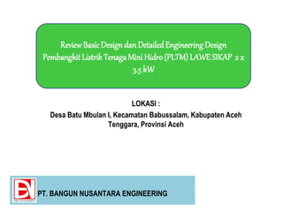 LOKASI :
Desa Batu Mbulan I, Kecamatan Babussalam, Kabupaten Aceh
Tenggara, Provinsi Aceh
ReviewBasicDesigndan DetailedEngineeringDesign
PembangkitListrik TenagaMini Hidro (PLTM) LAWE SIKAP 2 x
3.5 kW
PT. BANGUN NUSANTARA ENGINEERING
 
