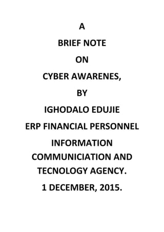 A
BRIEF NOTE
ON
CYBER AWARENES,
BY
IGHODALO EDUJIE
ERP FINANCIAL PERSONNEL
INFORMATION
COMMUNICIATION AND
TECNOLOGY AGENCY.
1 DECEMBER, 2015.
 