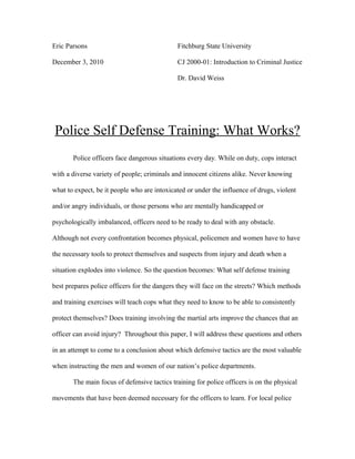 Eric Parsons Fitchburg State University
December 3, 2010 CJ 2000-01: Introduction to Criminal Justice
Dr. David Weiss
Police Self Defense Training: What Works?
Police officers face dangerous situations every day. While on duty, cops interact
with a diverse variety of people; criminals and innocent citizens alike. Never knowing
what to expect, be it people who are intoxicated or under the influence of drugs, violent
and/or angry individuals, or those persons who are mentally handicapped or
psychologically imbalanced, officers need to be ready to deal with any obstacle.
Although not every confrontation becomes physical, policemen and women have to have
the necessary tools to protect themselves and suspects from injury and death when a
situation explodes into violence. So the question becomes: What self defense training
best prepares police officers for the dangers they will face on the streets? Which methods
and training exercises will teach cops what they need to know to be able to consistently
protect themselves? Does training involving the martial arts improve the chances that an
officer can avoid injury? Throughout this paper, I will address these questions and others
in an attempt to come to a conclusion about which defensive tactics are the most valuable
when instructing the men and women of our nation’s police departments.
The main focus of defensive tactics training for police officers is on the physical
movements that have been deemed necessary for the officers to learn. For local police
 