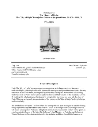 1
History 2091:
The History of Paris:
The “City of Light” from Julius Caesar to Jacques Chirac, 50 BCE – 2000 CE
SYLLABUS
Summer 2016
Troy Tice M/T/W/TH 14h30-18h
Office: Starbucks, 90 Rue Saint-Dominique Combes 505
Office Hours: M/T/W/TH 13h30-14h20
and by appointment
E-mail: ttice@aup.edu
Course Description
Paris. The “City of Light” is many things to many people, and always has been. Some are
enchanted by its glittering boulevards, fashionable boutiques and gourmet restaurants – the very
definition of chic. For others, its magnetic pull lies in its history and monuments: the soaring
medieval vaults of Notre-Dame Cathedral, for instance, or the treasures of the Musée du Louvre.
By holding this syllabus in your hands and by being in this place, you to0 have felt the draw of
Paris. This course, through its examination of the history of the “City of Light,” seeks to help you
understand why.
It is divided into two parts. The first covers the history of Paris from its origins as a Celtic fishing
village up to the cusp of the French Revolution. This is an exciting historical journey where we
will meet – among other Parisians – (English!) criminals on a fourteenth-century crime spree; an
eyewitness to the horror of the Saint Bartholomew’s Day Massacre in Paris during the French
Wars of Religion; coffee-sipping philosophes like Voltaire; and kings from Philip Augustus to
 