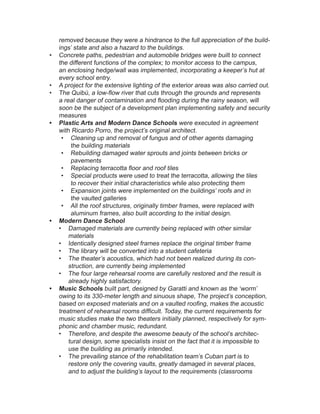 removed because they were a hindrance to the full appreciation of the build-
ings’ state and also a hazard to the buildings.
•	 Concrete paths, pedestrian and automobile bridges were built to connect
the different functions of the complex; to monitor access to the campus,
an enclosing hedge/wall was implemented, incorporating a keeper’s hut at
every school entry.
•	 A project for the extensive lighting of the exterior areas was also carried out.
•	 The Quibú, a low-flow river that cuts through the grounds and represents
a real danger of contamination and flooding during the rainy season, will
soon be the subject of a development plan implementing safety and security
measures
•	 Plastic Arts and Modern Dance Schools were executed in agreement
with Ricardo Porro, the project’s original architect.
•	 Cleaning up and removal of fungus and of other agents damaging
the building materials
•	 Rebuilding damaged water sprouts and joints between bricks or
pavements
•	 Replacing terracotta floor and roof tiles
•	 Special products were used to treat the terracotta, allowing the tiles
to recover their initial characteristics while also protecting them
•	 Expansion joints were implemented on the buildings’ roofs and in
the vaulted galleries
•	 All the roof structures, originally timber frames, were replaced with
aluminum frames, also built according to the initial design.
•	 Modern Dance School
•	 Damaged materials are currently being replaced with other similar
materials
•	 Identically designed steel frames replace the original timber frame
•	 The library will be converted into a student cafeteria
•	 The theater’s acoustics, which had not been realized during its con-
struction, are currently being implemented
•	 The four large rehearsal rooms are carefully restored and the result is
already highly satisfactory.
•	 Music Schools built part, designed by Garatti and known as the ‘worm’
owing to its 330-meter length and sinuous shape, The project’s conception,
based on exposed materials and on a vaulted roofing, makes the acoustic
treatment of rehearsal rooms difficult. Today, the current requirements for
music studies make the two theaters initially planned, respectively for sym-
phonic and chamber music, redundant.
•	 Therefore, and despite the awesome beauty of the school’s architec-
tural design, some specialists insist on the fact that it is impossible to
use the building as primarily intended.
•	 The prevailing stance of the rehabilitation team’s Cuban part is to
restore only the covering vaults, greatly damaged in several places,
and to adjust the building’s layout to the requirements (classrooms
 