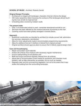 SCHOOL OF MUSIC - Architect: Roberto Garatti
Original Design Principles
•	 Architecture is integral with landscape; character of terrain informs the design
•	 330 meter serpentine ribbon traverses the contours of the landscape almost touch-
ing the river at both its head and tail
•	 Undulating tubes covered by Catalan vaults
The present state
•	 Only ⅓ of constructed school is used - remainder abandoned and left to ruin
•	 Structure has been affected by the moisture because of proximity to the river
•	 Covering vaults have been greatly damaged in several places,
Approach
•	 Build/finish construction as intended by architect (to include concert hall, administra-
tive services, classrooms, dormitories)
•	 Allow for minor adjustments made to accommodate programming requirements
•	 Allow for additions that don’t interfere or distract from original concept
•	 Original architect should approve plans to ensure that it reflects original design intent
Care and housekeeping
•	 Repair and protect vault materials
•	 Protect all surfaces from moisture with necessary regular maintenance
•	 Ensure waterproofing of roof planters and
•	 Mold and fungus should be regularly cleaned from all surfaces
•	 Adjust plan to accommodate current needs for symphonic and chamber music
theaters; with as little intervention as possible, but as much as needed.
•	 Regularly clear and trim encroaching vegetation, but not to the extent that it sep-
arates the building from the surrounding landscape.
Abandoned Classroom designed with built in seating. (Photo: John Loomis)Curving colonnaded paths of the Plastic Arts School (Photo: John Loomis)
 