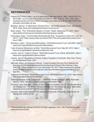 “ARQUITECTURA CUBA: Las Escuelas Nacionales De Arte En 1965.” ARQUITECTU-
RA CUBA: Las Escuelas Nacionales De Arte En 1965. June 10, 2011. http://www.
arquitecturacuba.com/2011/06/las-escuelas-nacionales-de-arte-en-1965.html?q=las
escuelas nacionales de arte.
Barbacci, Norma. “In Memoriam: Ricardo Porro.” World Monuments Fund. January 06,
2015. https://www.wmf.org/blog/memoriam-ricardo-porro.
Buds, Diana. “The “Unfinished Spaces” of Cuba.” Dwell. September 01, 2011. http://
www.dwell.com/house-tours/article/unfinished-spaces-cuba#4.
Consuegra, Hugo. “Las Escuelas Nacionales De Arte.” Arquitectura Cuba 334 (June 10,
2011): 14-25. https://www.scribd.com/doc/57521770/La-Escuelas-Nacionales-de-Ar-
te-en-1965.
Davidson, Justin. “Young and Defenseless.” World Monuments Fund. Fall 2004. https://
www.wmf.org/publication/young-and-defenseless.
“Latin American Modernism at Risk.” World Monuments Fund. May 08, 2015. https://
www.wmf.org/blog/latin-american-modernism-risk.
Loomis, John A. “Castro’s Dream.” World Monuments Fund. Winter 2002/2003. https://
www.wmf.org/publication/castros-dream.
Loomis, John A. Revolution of Forms: Cuba’s Forgotten Art Schools. New York: Prince-
ton Architectural Press, 2011.
Nahmias, Alysa, and Benjamin Murray. “Cuban Architect Ricardo Porro Attends the
Opening of Unfinished Spaces at the Architecture & Design Film Festival in New
York City.” World Monuments Fund. November 03, 2011. https://www.wmf.org/blog/
cuban-architect-ricardo-porro-attends-opening-unfinished-spaces-architecture-de-
sign-film.
“National Art Schools.” World Monuments Fund. Accessed March 03, 2016. https://www.
wmf.org/project/national-art-schools.
“National Schools of Art, Cubanacán.” - UNESCO World Heritage Centre. Accessed
April 27, 2016. http://whc.unesco.org/en/tentativelists/1798/.
Prichard, Laura Stanfield. “A Tale of Two Cuban Universities: Part II - The Boston Musi-
cal Intelligencer.” The Boston Musical Intelligencer. November 02, 2015. http://www.
classical-scene.com/2015/11/02/cuban-universities-part-two/.
Zequeira, Maria Elena Martin. “The National Art Schools of Havana.” Docomomo 33
(September 2005): 20-26.
**Aerial photos and photos of school of ballet vegetation from: http://tomitronics.com/
habana/artschool.html
REFERENCES
 