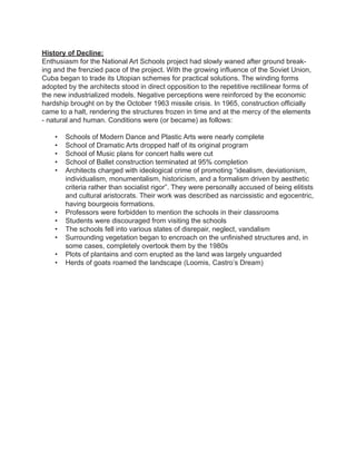 History of Decline:
Enthusiasm for the National Art Schools project had slowly waned after ground break-
ing and the frenzied pace of the project. With the growing influence of the Soviet Union,
Cuba began to trade its Utopian schemes for practical solutions. The winding forms
adopted by the architects stood in direct opposition to the repetitive rectilinear forms of
the new industrialized models. Negative perceptions were reinforced by the economic
hardship brought on by the October 1963 missile crisis. In 1965, construction officially
came to a halt, rendering the structures frozen in time and at the mercy of the elements
- natural and human. Conditions were (or became) as follows:
•	 Schools of Modern Dance and Plastic Arts were nearly complete
•	 School of Dramatic Arts dropped half of its original program
•	 School of Music plans for concert halls were cut
•	 School of Ballet construction terminated at 95% completion
•	 Architects charged with ideological crime of promoting “idealism, deviationism,
individualism, monumentalism, historicism, and a formalism driven by aesthetic
criteria rather than socialist rigor”. They were personally accused of being elitists
and cultural aristocrats. Their work was described as narcissistic and egocentric,
having bourgeois formations.
•	 Professors were forbidden to mention the schools in their classrooms
•	 Students were discouraged from visiting the schools
•	 The schools fell into various states of disrepair, neglect, vandalism
•	 Surrounding vegetation began to encroach on the unfinished structures and, in
some cases, completely overtook them by the 1980s
•	 Plots of plantains and corn erupted as the land was largely unguarded
•	 Herds of goats roamed the landscape (Loomis, Castro’s Dream)
 