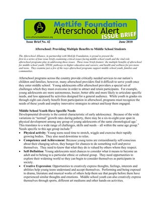 Issue Brief No. 42 June 2010
Afterschool: Providing Multiple Benefits to Middle School Students
The Afterschool Alliance, in partnership with MetLife Foundation, is proud to present the
first in a series of four issue briefs examining critical issues facing middle school youth and the vital role
afterschool programs play in addressing these issues. These issue briefs feature: the multiple benefits of afterschool
for middle school youth; STEM; pathways to higher education and careers; and health and wellness for pre-teens
and teens. They examine just a few of the ways afterschool programs support middle school youth, families and
communities.
Afterschool programs across the country provide critically needed services to our nation’s
children and families; however, many afterschool providers find it difficult to serve youth once
they enter middle school. Young adolescents offer afterschool providers a special set of
challenges which they must overcome in order to attract and retain participants. For example,
young adolescents are more autonomous, busier, better able and more likely to articulate specific
needs, and less appeased by activities designed for a general audience. While youth in grades six
through eight can clearly benefit from participation in afterschool, programs must recognize the
needs of these youth and employ innovative strategies to attract and keep them engaged.
Middle School Youth Have Specific Needs
Developmental diversity is the central characteristic of early adolescence. Because of the wide
variations in “normal” growth rates during puberty, there may be a six-to-eight-year span in
physical development among any group of young adolescents of the same chronological age.i
This translates to a wide range of challenges, skills and needs – all within the same age group.ii
Needs specific to this age group include:iii
 Physical activity: Young teens need time to stretch, wiggle and exercise their rapidly
growing bodies. They also need downtime to relax.
 Competence and Achievement: Because young teens are extraordinarily self-conscious
about their changing selves, they hunger for chances to do something well and prove
themselves. They need to know that what they do is valued by others whom they respect.
 Self-Definition: Young adolescents need chances to consider what it means to become an
adult and to belong to a particular ethnic or cultural group. They need opportunities to
explore their widening world so they can begin to consider themselves as participants in
society.
 Creative Expression: Opportunities to creatively express thoughts, feelings, interests and
abilities help young teens understand and accept themselves. Performing and being exposed
to drama, literature and musical works of others help them see that people before them have
experienced similar thoughts and emotions. Middle school youth can also creatively express
themselves through sports, different art mediums and other hands-on activities.
 