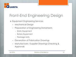 Front-End Engineering Design
 Equipment Engineering Services
 Mechanical Design
 Preparation of Engineering Datasheets
• Static Equipment
• Rotary Equipment
• Package Units
 Generation of Fabrication Drawings
 Manufacturer / Supplier Drawings Checking &
Approvals
Jan 2016 Solutions of Excellence 15
 
