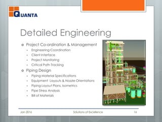 Detailed Engineering
 Project Co-ordination & Management
 Engineering Coordination
 Client Interface
 Project Monitoring
 Critical Path Tracking
 Piping Design
 Piping Material Specifications
 Equipment Layouts & Nozzle Orientations
 Piping Layout Plans, Isometrics
 Pipe Stress Analysis
 Bill of Materials
Jan 2016 Solutions of Excellence 16
 