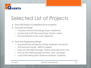 Selected List of Projects
 Over 200 Projects Completed Since Inception
 Conceptual Design
 Anhydrous Alcohol Technology: Bayer, Ankleshwar
 Condensate & LPG Recovery Study: Canoro, Assam
 Gas Monetization Study: Cairn, Rajasthan
 Front-End Engineering Design
 Associated Gas Re-Injection Facility: GeoEnpro, Arunachal
 LPG Extraction Facility : SEEPCO, Nigeria
 CDU and VDU FEED Package: Phoenix International AS, Iraq
 FCCU & DCU FEED Package Activities: Essar, Jamnagar
 Lube Oil Re-refining Plant: DeMenno Kerdoon, California
Jan 2016 Solutions of Excellence 26
 