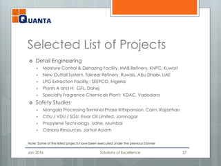 Selected List of Projects
 Detail Engineering
 Moisture Control & Dehazing Facility, MAB Refinery, KNPC, Kuwait
 New Outfall System, Takreer Refinery, Ruwais, Abu Dhabi, UAE
 LPG Extraction Facility : SEEPCO, Nigeria
 Plants A and H: GFL, Dahej
 Specialty Fragrance Chemicals Plant: KDAC, Vadodara
 Safety Studies
 Mangala Processing Terminal Phase III Expansion, Cairn, Rajasthan
 CDU / VDU / SGU, Essar Oil Limited, Jamnagar
 Propylene Technology, Udhe, Mumbai
 Canoro Resources, Jorhat Assam
Jan 2016 Solutions of Excellence 27
Note: Some of the listed projects have been executed under the previous banner
 