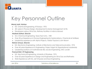 Key Personnel Outline
Manoj Joshi, Advisor
 B.E. Chemical Engineering, IIT Kanpur, 1972
 40+ years in Process Design, Development & Senior Management at EIL
 Developed various Oil & Gas, Refinery facilities in India & Abroad
Akalank Kothari, Director
 M.S. Chemical Engineering, Texas Tech Univ., 1981
 Over 30 yrs Experience in Process Engineering for Hydrocarbons, Chemicals & Fertilizers
 Leadership experience with Alpha Projects, Haldor Topsoe & John Brown
Mohan Limaye, Director
 B.E. Electronics Engineering, Institute of Electronics and Telecommunication, 1974
 Over 40 years Experience in Engineering, Project Mgmt & Organizational Leadership
 Leadership positions at multinationals like Jacobs Engineering, SNC Lavalin
Pramod Dixit, VP Engineering
 B.E. Mechanical Engineering, University of Roorkee, 1974
 Over 35 years Experience in Design and Engineering for Oil & Gas and Refineries
 Work Experience with EIL, L&T Chiyoda and Essar Engineering
Jan 2016 Solutions of Excellence 29
 
