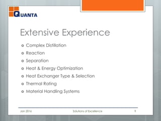 Extensive Experience
 Complex Distillation
 Reaction
 Separation
 Heat & Energy Optimization
 Heat Exchanger Type & Selection
 Thermal Rating
 Material Handling Systems
Jan 2016 Solutions of Excellence 9
 