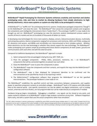 WaferBoard™ for Electronic Systems 
      (Draft ‐ for discussion purposes only) 
 
               © 2009 Gestion TechnoCap Inc.  
 
WaferBoard™ Rapid Prototyping for Electronic Systems enhances creativity and invention and slashes 
prototyping  costs,  risks  and  time  to  market  by  allowing  hardware  from  simple  electronics  to  high‐
density electronics, micro‐nano systems or system‐on‐chip ASICs to be prototyped in minutes. 
 
A WaferBoard™ is a “waffle iron” for prototyping electronic systems. Simply place packaged components (“dough”) 
on the WaferBoard™ and close the cover.  The WaferBoard™ then senses the component contacts and recognizes 
the components and intelligently interconnects them (“cooks them”). The prototype (“waffle”) is now ready to be 
brought  up  and  run.  WaferBoard™  prototyping  can  save  the  electronic  systems  development  process  weeks  or 
months of time to market and tens to hundreds of thousands of dollars (or more). 
 
In developing new technologies for micro‐nano systems, displays, sensors, telecommunication devices, multimedia 
and computing systems; diverse components ranging from processors and memories, ASICs and FPGAs, analog and 
RF, photonics and sensors, and MEMs and microfluidics are interconnected to form complex systems.  Whether 
these electronics are the new technology or whether they merely support the new technology, The WaferBoard™ 
makes prototyping such systems simple by providing what these diverse components all need: power, ground and 
communications with each other and with the external world. 
 
Compared to traditional development, the WaferBoard™ approach is simple: 
1. Select components that are packaged in ball grid array, QFP, TSOP, etc. 
2. Place  the  packaged  components  ‐  FPGAs,  ASICs,  processors,  memories,  etc.  –  on  WaferBoard™, 
components that will be connected together are placed near each other. 
3. Close the WaferBoard™ cover to press the components in place. 
4. The WaferBoard™ maps the components and their contacts, and imports the map into the WaferConnect™ 
configuration software.  
5. The  WaferBoard™  map  is  then  displayed  for  component  identities  to  be  confirmed  and  the 
interconnections to be specified by mouse or by importing a netlist.   
6. The  WaferConnect™  configuration  software  then  programs  the  WaferBoard™  to  set  the  specified 
interconnections.  The prototype hardware is now ready to run. 
 
The  WaferBoard™  establishes  the  specified  control  and  data  connections  between  components,  and  supplies 
power to specified component contacts at controlled voltages.  WaferBoard™ built‐in PCI‐express and USB provide 
links to the external world.  User‐specific connections can also be added; non‐digital connections, such as analog 
sensors, antennae and micro‐fluidics, are not programmable but can be made directly to components if needed.  
 
Hardware  bring‐up  begins  immediately.    Debugging  is  simplified  –  any  signals  can  be  cloned  at  any  point,  and 
copies routed to software or to WaferBoard™ scope or logic analyzer connectors at any time.   Software integration 
starts early, and with a system that uses the actual components rather than emulation1
. 
 
1
 For SoC, where emulation is desired, partitioning is simplified by every FPGA connection being available where it is most useful. Complex hard IP (e.g. 
processors) can be used in component form when available to further speed prototype performance and peripherals can be added to replicate the SoC’s 
environment.  Thus software testing can proceed on a complete near‐real‐time prototype, allowing increased coverage while speeding time‐to‐market. 
 
 
 
 
www.DreamWafer.com 
 