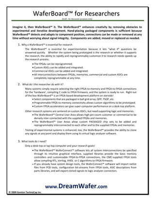 WaferBoard™ for Researchers 
   (Draft ‐ for discussion purposes only) 
 
               © 2009 Gestion TechnoCap Inc.  
 
Imagine  it,  then  WaferBoard™  it.  The  WaferBoard™  enhances  creativity  by  removing  obstacles  to 
experimental  and  iterative  development.  Hand‐placing  packaged  components  is  sufficient  because 
WaferBoard™ detects and adapts to component position, connections can be made or removed at any 
time without worrying about signal integrity.  Components are added, moved or replaced as needed.  
 
1. Why a WaferBoard™ is essential for research 
The  WaferBoard™  is  essential  for  experimentation  because  it  lets  “what  if”  questions  be 
answered quickly.   Whether the system being prototyped is the research or whether it supports 
the research, the ability to rapidly and reprogrammably customize it to research needs speeds up 
the research process. 
 The FPGAs can be reprogrammed. 
 Custom ASICs can be added and integrated.  
 Commercial ASICs can be added and integrated.  
 All interconnections between FPGAs, memories, commercial and custom ASICs are 
completely reprogrammable at any time. 
 
2.  What do I the researcher do with it? 
Many systems simply require selecting the right FPGA‐to‐memory and FPGA‐to‐FPGA connections 
for the ‘hardware’, compiling C code to FPGA firmware, and the system is ready to run.  Right out 
of the box WaferBoard™ is an FPGA‐based development platform on steroids! 
 Select components that are packaged in ball grid array, QFP, TSOP, etc. 
 Programmable FPGA‐to‐memory connectivity allows custom algorithms to be prototyped.  
 Custom FPGA accelerators can give super‐computer performance on a desk‐top platform. 
Other research systems are centered on custom ASICs, but need supporting logic and memories. 
 The WaferBoard™ Central User Area allows high‐pin‐count customer or commercial to be 
densely inter‐connected with the supplied FPGAs and memories. 
 The  WaferBoard™  User  Areas  allow  custom  PACKAGED  chip  sets  to  be  added  and 
reprogrammably interconnected to each other and to the supplied FPGAs and memories.  
Testing of experimental systems is enhanced, too; the WaferBoard™ provides the ability to clone 
any signals at any point and display them using its virtual logic analyzer software. 
 
3. What tools do I need? 
Only a desk‐top or lap‐top computer and your research goals! 
 The WaferBoard™ WaferConnect™ software lets all system interconnections be specified 
through  its  intuitive  graphical  interface,  supplied  libraries  provide  the  basic  memory 
controllers  and  customizable  FPGA‐to‐FPGA  connections,  the  CMC‐supplied  FPGA  tools 
allow compiling RTL, Verilog, VHDL  or C algorithms to FPGA firmware. 
 If you already have system design tools, the WaferConnect™ software will import netlist 
files from PCB tools, configuration bit‐streams from FPGA tools, ASIC descriptions from 
parts libraries, and will export cloned signals to logic analyzer connectors.   
 
 
www.DreamWafer.com 
 