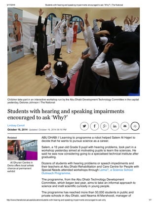 3/17/2016 Students with hearing and speaking impairments encouraged to ask ‘Why?’ | The National
http://www.thenational.ae/uae/education/students­with­hearing­and­speaking­impairments­encouraged­to­ask­why 1/7
Students with hearing and speaking impairments
encouraged to ask ‘Why?’
Lindsay Carroll
October 16, 2014  Updated: October 16, 2014 09:18 PM
         
Related
Al Ghurair Centre in
Deira offers local artists
chance at permanent
exhibit
Children take part in an interactive workshop run by the Abu Dhabi Development Technology Committee in the capital
yesterday, Delores Johnson / The National
     
ABU DHABI // Learning to programme a robot helped Salem Al Hajeri to
decide that he wants to pursue science as a career.
Salem, a 16 year­old Grade 9 pupil with hearing problems, took part in a
workshop yesterday aimed at motivating pupils to learn the sciences. He
said he was now considering going to a specialised technical institute after
graduating.
Dozens of students with hearing problems or speech impediments and
their teachers at Abu Dhabi Rehabilitation and Care Centre for People with
Special Needs attended workshops through Lema?, a Science School
Outreach Programme.
The programme, from the Abu Dhabi Technology Development
Committee, which began last year, aims to take an informal approach to
science and instil scientific curiosity in young people.
The programme has reached more than 50,000 students in public and
private schools in Abu Dhabi, said Neama Al Marshoodi, manager of
 