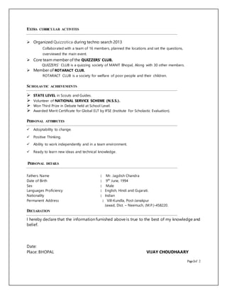EXTRA CURRICULAR ACTIVITES
 Organized Quizzotica during techno search 2013
Collaborated with a team of 16 members, planned the locations and set the questions,
overviewed the main event.
 Core team member of the QUIZZERS’ CLUB.
QUIZZERS’ CLUB is a quizzing society of MANIT Bhopal, Along with 30 other members.
 Member of ROTARACT CLUB.
ROTARACT CLUB is a society for welfare of poor people and their children.
SCHOLASTIC ACHIEVEMENTS
 STATE LEVEL in Scouts and Guides.
 Volunteer of NATIONAL SERVICE SCHEME (N.S.S.).
 Won Third Prize in Debate held at School Level.
 Awarded Merit Certificate for Global ELT by IFSE (Institute For Scholastic Evaluation).
PERSONAL ATTRIBUTES
 Adoptability to change.
 Positive Thinking.
 Ability to work independently and in a team environment.
 Ready to learn new ideas and technical knowledge.
PERSONAL DETAILS
Fathers Name : Mr. Jagdish Chandra
Date of Birth : 9th
June, 1994
Sex : Male
Languages Proficiency : English, Hindi and Gujarati.
Nationality : Indian
Permanent Address : Vill-Kundla, Post-Janakpur
Jawad, Dist. – Neemuch, (M.P.)-458220.
DECLARATION
I hereby declare that the information furnished above is true to the best of my knowledge and
belief.
Date:
Place: BHOPAL VIJAY CHOUDHAARY
Page-2of 2
 