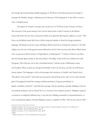 the foreign. By incorporating multiple languages in ​The Waste Land, Eliot presents the foreign in
amongst the familiar, (images of Spring etc), but because of the language he is also able to create a
sense of displacement.
The figure of woman is strong in the second ‘act’ of ​The Waste Land, ‘A Game of Chess’.
The structure of the poem being in ‘acts’ can be drawn back to Eliot’s interest in the British
music-hall where the acts were ‘announced orally or by placards allowing the audience to read ’. This7
focus on the British music-hall is key in Eliot using the familiar to front his foreign modernist
language. His liking for the key muisc-hall figure Marie Lloyd ran to writing her obituary in ​The Dial
calling out to be one of the greatest music-hall artists, and it’s this reverence that allows Marie Lloyd
to be ‘as present in Eliot’s bones as Virgil, Dante, or Shakespeare ’. ‘A Game of Chess’ sees Eliot8
take this female figure similar to that from Pope’s ‘The Rape of the Lock’ but combines her with
Cleopatra, ‘The Chair she sat in, like a burnished throne ’ and the myth of Philomela on line9
one-hundred. These women are foreign and familiar as they are far away, yet they are well known
literary figures. The language is rich in this passage with mentions of ‘marble’ and ‘fruited vines’,
‘The glitter of her jewels’ and ‘satin cases poured in rich profusion;/In vials of ivory and coloured10
glass/Unstoppered, lurked her strange synthetic perfumes,/Unguent, powdered, or
liquid—troubled, confused’ , and that latter passage with the perfumes, possibly alluding to the rise11
of synthetic perfumes such as Chanel No.5, is a woman in her seductive parlour. Aldington captures
a woman in a completely different way, a way that isn’t alluding constantly to classical literature, or
even contemporary figures. Instead Aldington creates a snapshot of ‘She’, ‘She has new leaves/After
7
​Sanders, Charles ‘​"The Waste Land:" The Last Minstrel Show?’, ​Journal of Modern Literature, 8 (1), 1980, pg. 30.
8
​Sanders, Charles, ‘The Last Minstrel Show’, pg. 25.
9
​Rainey, Lawrence, ​ed. ​The Annotated Waste Land , pg 59.
10
​ibid
11
​Rainey, Lawrence, ​ed. ​The Annotated Waste Land , pg 60
 