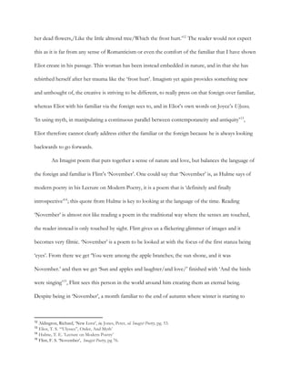 her dead flowers,/Like the little almond tree/Which the frost hurt.’ The reader would not expect12
this as it is far from any sense of Romanticism or even the comfort of the familiar that I have shown
Eliot create in his passage. This woman has been instead embedded in nature, and in that she has
rebirthed herself after her trauma like the ‘frost hurt’. Imagism yet again provides something new
and unthought of, the creative is striving to be different, to really press on that foreign over familiar,
whereas Eliot with his familiar via the foreign sees to, and in Eliot’s own words on Joyce’s ​Ulysses,
‘In using myth, in manipulating a continuous parallel between contemporaneity and antiquity’ ,13
Eliot therefore cannot clearly address either the familiar or the foreign because he is always looking
backwards to go forwards.
An Imagist poem that puts together a sense of nature and love, but balances the language of
the foreign and familiar is Flint’s ‘November’. One could say that ‘November’ is, as Hulme says of
modern poetry in his Lecture on Modern Poetry, it is a poem that is ‘definitely and finally
introspective’ ; this quote from Hulme is key to looking at the language of the time. Reading14
‘November’ is almost not like reading a poem in the traditional way where the senses are touched,
the reader instead is only touched by sight. Flint gives us a flickering glimmer of images and it
becomes very filmic. ‘November’ is a poem to be looked at with the focus of the first stanza being
‘eyes’. From there we get ‘You were among the apple branches; the sun shone, and it was
November.’ and then we get ‘Sun and apples and laughter/and love/’ finished with ‘And the birds
were singing’ , Flint sees this person in the world around him creating them an eternal being.15
Despite being in ‘November’, a month familiar to the end of autumn where winter is starting to
12
​Aldington, Richard, ‘New Love’, ​in, Jones, Peter, ​ed. ​Imagist Poetry, pg. 53.
13
​Eliot, T. S. ‘“Ulysses”, Order, And Myth’
14
​Hulme, T. E. ‘Lecture on Modern Poetry’
15
​Flint, F. S. ‘November’, ​Imagist Poetry, pg 76.
 