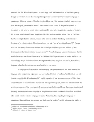 so much that ​The Waste ​Land becomes an anthology, yet it is Eliot’s culture so it will always stay
foreign to outsiders. It is in the making of this personal and introspective where the language of
modernism fights the border of familiar/foreign. However, Eliot is more forcefully contemporary
than the Imagists, one can take Pound’s ‘In a Station of the Metro’ as the perfect portrait of
modernity as it is what he saw, it is the reaction and it is the after image to the viewing of modern
life, it is the mind’s reflection on the present, yet Eliot is the conscious writer, Eliot in ​The Waste
Land uses song to be that familiar, because what is more modern than being contemporary?
Looking at ‘In a Station of the Metro’ though, we can ask, “why a ‘wet, black bough’ ?”. Can we20
read it in the twenty-first century and see that Pound pre-dated the post-war mindset of ‘the
disintegration of civilization in the modern world’ ? Pound’s language address the situation that he21
was in, he creates a sculpture based on it, he creates a visual representation of society and if we can
acknowledge that, if we can leave with the imprint of the after image on our minds, then Pound’s
language is familiar because we can see what it is, we can know.
The language of modernism is simultaneously foreign and familiar. It is both because the
language relies on personal experience and knowledge. If one is as ‘well read’ as Eliot then one will
be able to explain ​The Waste Land and it’s mythic narrative, if one is a contemporary of Eliot then
one will be able to understand the musical riffs throughout the poem, and if one is familiar with the
artistic movements of the early twentieth century such as Cubism and Dada, then understanding and
knowing how to approach the language of Imagism should come easier than that of the individual
who is only familiar with the language of say the Romantics. In doing this, the language of
modernism does as Hulme says it must, ‘the shell must be broken’ , and it is in us as the reader to22
20
Pound, Ezra,​ ​‘In a Station of the Metro’ ​in, Imagist Poetry, pg 95
21
​Beasley, Rebecca ​Theorists of Modernist Poetry, pg. 80
22
​Hulme, T. E. ‘Lecture on Modern Poetry’
 