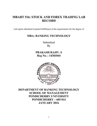 1
MBABT 516: STOCK AND FOREX TRADING LAB
RECORD
Lab report submitted in partial fulfillment of the requirements for the degree of
MBA: BANKING TECHNOLOGY
Submitted
By
PRAKASH RAJIV. S
Reg No. : 14381044
DEPARTMENT OF BANKING TECHNOLOGY
SCHOOL OF MANAGEMENT
PONDICHERRY UNIVERSITY
PONDICHERRY – 605 014
JANUARY 2016
 