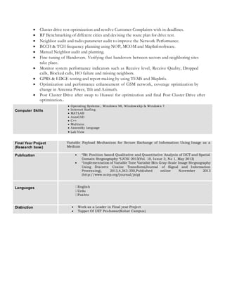  Cluster drive test optimization and resolve Customer Complaints with in deadlines.
 RF Benchmarking of different cities and devising the route plan for drive test.
 Neighbor audit and radio parameter audit to improve the Network Performance.
 BCCH & TCH frequency planning using NOP, MCOM and MapInfosoftware.
 Manual Neighbor audit and planning.
 Fine tuning of Handovers. Verifying that handovers between sectors and neighboring sites
take place.
 Monitor system performance indicators such as Receive level, Receive Quality, Dropped
calls, Blocked calls, HO failure and missing neighbors.
 GPRS & EDGE testing and report making by using TEMS and MapInfo.
 Optimization and performance enhancement of GSM network, coverage optimization by
change in Antenna Power, Tilt and Azimuth.
 Post Cluster Drive after swap to Huawei for optimization and final Post Cluster Drive after
optimization..
Computer Skills
 Operating Systems:, Windows 98, WindowsXp & Windows 7
 Internet Surfing
 MATLAB
 AutoCAD
 C++
 Multisim
 Assembly language
 Lab View
Final Year Project
(Research base)
Variable Payload Mechanism for Secure Exchange of Information Using Image as a
Medium
Publication  “Bit Position based Qualitative and Quantitative Analysis of DCT and Spatial
Domain Stegnography “IJCSI 2013(Vol. 10, Issue 3, No 1, May 2013)
 “Implementation of Variable Tone Variable Bits Gray-Scale Image Stegnography
Using Discrete Cosine Transform(Journal of Signal and Information
Processing), 2013,4,343-350,Published online November 2013
(http://www.scirp.org/journal/jsip)
Languages English
Urdu
Pashto
Distinction  Work as a Leader in Final year Project
 Topper Of UET Peshawar(Kohat Campus)
 