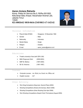 Aaron Aviano Raharto
Komp. Pelita Air Service No.5, Rt/Rw 001/002,
Kelurahan Batu Ampar, Kecamatan Kramat Jati,
Jakarta Timur
13520
021-8002642/ 0818-0616-2345/0813-17-142142
Personal Information
• Place & Date Of Birth : Singapore, 10 December 1984
• Gender : Male
• Nationality : Indonesia
• Marital Status : Single
• Religion : Chatolic
• E-mail : aaron_aviano@yahoo.co.id
Educations
• Trisakti university of law (with GPA 3.06)
• SMU Perguruan Cikini (2000-2003)
• SMP St. Markus (1997-2000)
• SD St. Antonius (1991-1997)
Courses
• Computer courses : ms. Word, ms. Excel, ms. Office, ext
• English courses : ILP
Other Activity
• Won Drag Competions (Kejurnas), Second Place (2002)
• Shooting Competitions (Kresna Anniversary, March 2008)
• Shooting Competitions (Aries Shooting Club April 2008)
• Won Shooting Competitions (Kapolri Club) Third places (August 2009)
 