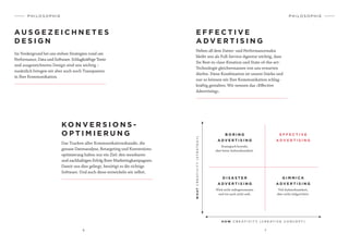 6 7
P H I L O S O P H I E
Im Vordergrund bei uns stehen Strategien rund um
Performance, Data und Software. Schlagkräftige Texte
und ausgezeichnetes Design sind uns wichtig –
zusätzlich bringen wir aber auch noch Transparenz
in Ihre Kommunikation.
KO N V E R S I O N S -
O P T I M I E R U N G
Das Tracken aller Kommunikationskanäle, die
genaue Datenanalyse, Retargeting und Konversions­
optimierung haben nur ein Ziel: den messbaren
und nachhaltigen Erfolg Ihrer Marketingkampagnen.
Damit uns dies gelingt, benötigt es die richtige
Software. Und auch diese entwickeln wir selbst.
A U S G E Z E I C H N E T E S
D E S I G N
P H I L O S O P H I E
E F F E C T I V E
A D V E R T I S I N G
Neben all dem Daten- und Performancewahn
bleibt uns als Full-Service-Agentur wichtig, dass
Sie Best-in-class-Kreation und State-of-the-art-
Technologie gleichermassen von uns erwarten
dürfen. Diese Kombination ist unsere Stärke und
nur so können wir Ihre Kommunikation schlag-
kräftig gestalten. Wir nennen das «Effective
Advertising».
B O R I N G
A D V E R T I S I N G
Strategisch korrekt,
aber keine Aufmerksamkeit.
G I M M I C K
A D V E R T I S I N G
Viel Aufmerksamkeit,
aber nicht zielgerichtet.
E F F E C T I V E
A D V E R T I S I N G
WHATCREATIVITY(STRATEGY)
H O W C R E AT I V I T Y ( C R E AT I V E C O N C E P T )
D I S A S T E R
A D V E R T I S I N G
Wird nicht wahrgenommen
und tut auch nicht weh.
 