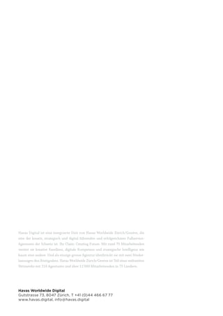 8 8
Havas Digital ist eine integrierte Unit von Havas Worldwide Zürich/Genève, die
eine der kreativ, strategisch und digital führenden und erfolgreichsten Fullservice-
Agenturen der Schweiz ist. Ihr Claim: Creating Future. Mit rund 70 Mitarbeitenden
vereint sie kreative Exzellenz, digitale Kompetenz und strategische Intelligenz wie
kaum eine andere. Und als einzige grosse Agentur überbrückt sie mit zwei Nieder-
lassungen den Röstigraben. Havas Worldwide Zürich/Genève ist Teil eines weltweiten
Netzwerks mit 316 Agenturen und über 11’000 Mitarbeitenden in 75 Ländern.
Havas Worldwide Digital
Gutstrasse 73, 8047 Zürich, T +41 (0)44 466 67 77
www.havas.digital, info@havas.digital
 