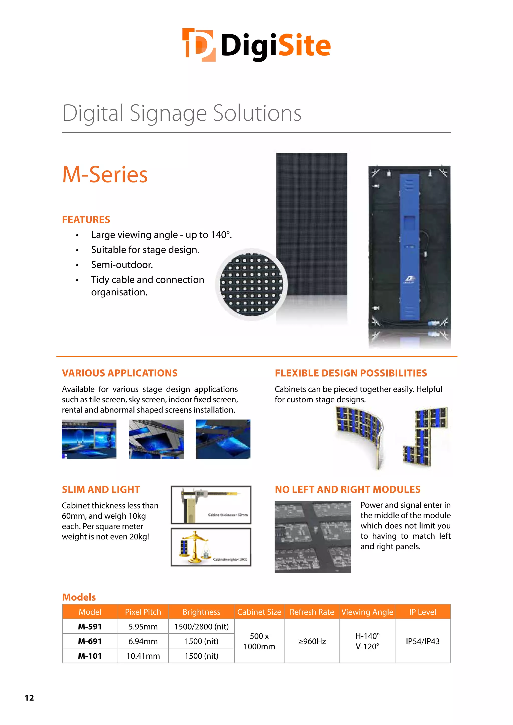 12
NO LEFT AND RIGHT MODULES
Digital Signage Solutions
M-Series
FEATURES
•	 Large viewing angle - up to 140°.
•	 Suitable for stage design.
•	 Semi-outdoor.
•	 Tidy cable and connection
organisation.
VARIOUS APPLICATIONS
Available for various stage design applications
such as tile screen, sky screen, indoor fixed screen,
rental and abnormal shaped screens installation.
SLIM AND LIGHT
Cabinet thickness less than
60mm, and weigh 10kg
each. Per square meter
weight is not even 20kg!
Models
Model Pixel Pitch Brightness Cabinet Size Refresh Rate Viewing Angle IP Level
M-591 5.95mm 1500/2800 (nit)
500 x
1000mm
≥960Hz
H-140°
V-120°
IP54/IP43M-691 6.94mm 1500 (nit)
M-101 10.41mm 1500 (nit)
FLEXIBLE DESIGN POSSIBILITIES
Cabinets can be pieced together easily. Helpful
for custom stage designs.
Power and signal enter in
the middle of the module
which does not limit you
to having to match left
and right panels.
 