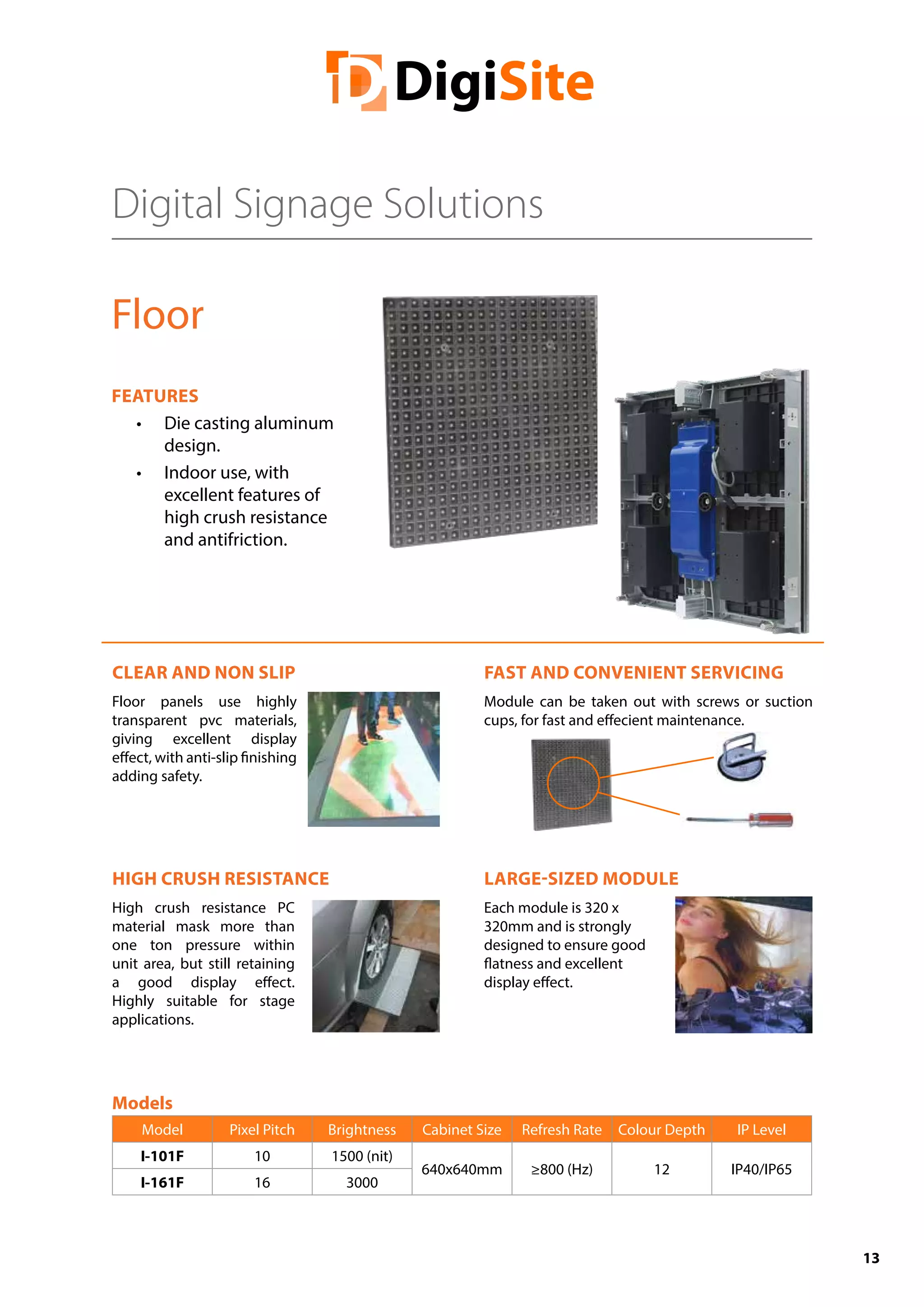 13
Digital Signage Solutions
Floor
FEATURES
•	 Die casting aluminum
design.
•	 Indoor use, with
excellent features of
high crush resistance
and antifriction.
CLEAR AND NON SLIP
Floor panels use highly
transparent pvc materials,
giving excellent display
effect, with anti-slip finishing
adding safety.
HIGH CRUSH RESISTANCE
High crush resistance PC
material mask more than
one ton pressure within
unit area, but still retaining
a good display effect.
Highly suitable for stage
applications.
FAST AND CONVENIENT SERVICING
Module can be taken out with screws or suction
cups, for fast and effecient maintenance.
LARGE-SIZED MODULE
Each module is 320 x
320mm and is strongly
designed to ensure good
flatness and excellent
display effect.
Models
Model Pixel Pitch Brightness Cabinet Size Refresh Rate Colour Depth IP Level
I-101F 10 1500 (nit)
640x640mm ≥800 (Hz) 12 IP40/IP65
I-161F 16 3000
 