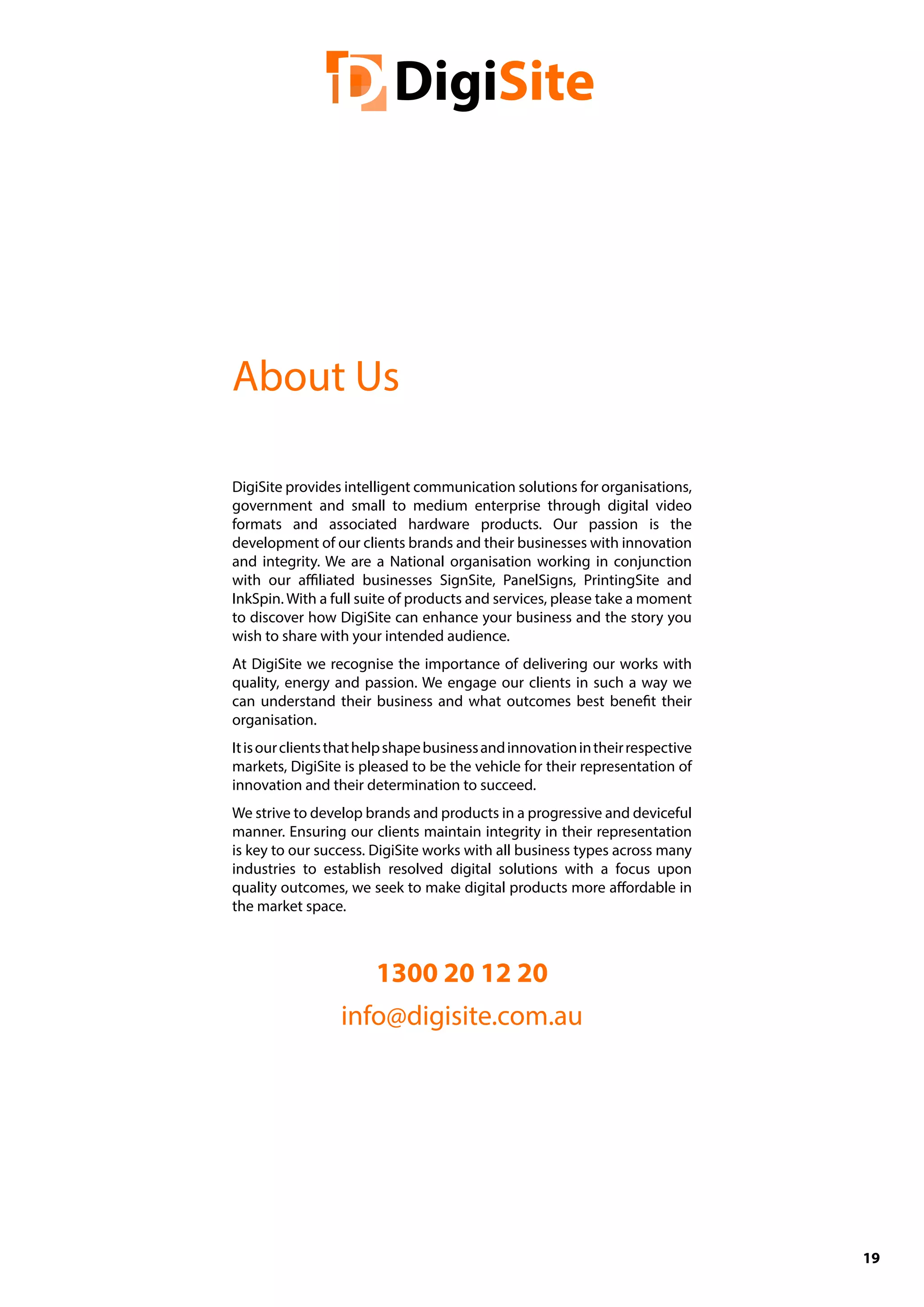 19
DigiSite provides intelligent communication solutions for organisations,
government and small to medium enterprise through digital video
formats and associated hardware products. Our passion is the
development of our clients brands and their businesses with innovation
and integrity. We are a National organisation working in conjunction
with our affiliated businesses SignSite, PanelSigns, PrintingSite and
InkSpin. With a full suite of products and services, please take a moment
to discover how DigiSite can enhance your business and the story you
wish to share with your intended audience.
At DigiSite we recognise the importance of delivering our works with
quality, energy and passion. We engage our clients in such a way we
can understand their business and what outcomes best benefit their
organisation.
Itisourclientsthathelpshapebusinessandinnovationintheirrespective
markets, DigiSite is pleased to be the vehicle for their representation of
innovation and their determination to succeed.
We strive to develop brands and products in a progressive and deviceful
manner. Ensuring our clients maintain integrity in their representation
is key to our success. DigiSite works with all business types across many
industries to establish resolved digital solutions with a focus upon
quality outcomes, we seek to make digital products more affordable in
the market space.
1300 20 12 20
info@digisite.com.au
About Us
 