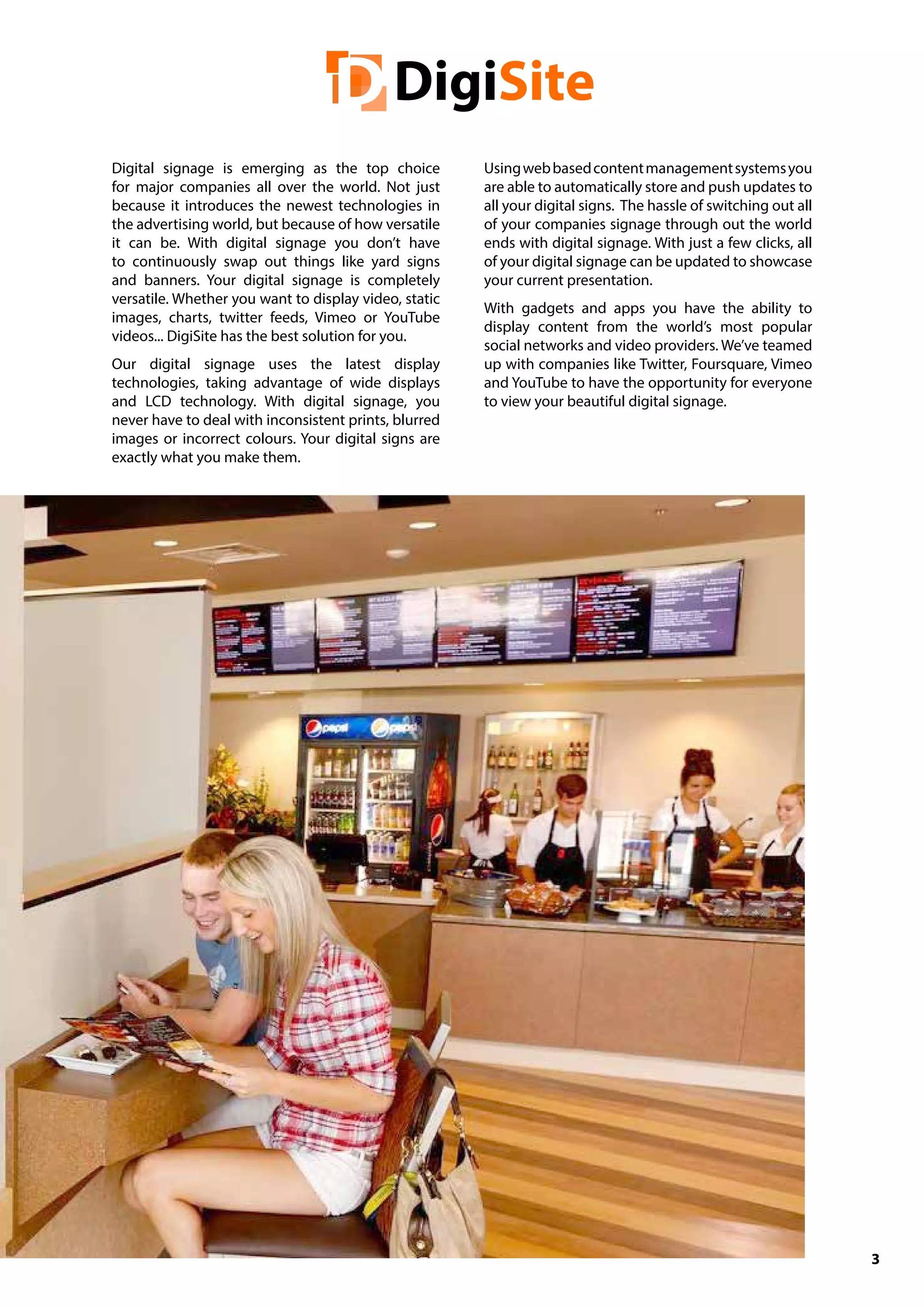 3
Digital signage is emerging as the top choice
for major companies all over the world. Not just
because it introduces the newest technologies in
the advertising world, but because of how versatile
it can be. With digital signage you don’t have
to continuously swap out things like yard signs
and banners. Your digital signage is completely
versatile. Whether you want to display video, static
images, charts, twitter feeds, Vimeo or YouTube
videos... DigiSite has the best solution for you.
Our digital signage uses the latest display
technologies, taking advantage of wide displays
and LCD technology. With digital signage, you
never have to deal with inconsistent prints, blurred
images or incorrect colours. Your digital signs are
exactly what you make them.
Usingwebbasedcontentmanagementsystemsyou
are able to automatically store and push updates to
all your digital signs. The hassle of switching out all
of your companies signage through out the world
ends with digital signage. With just a few clicks, all
of your digital signage can be updated to showcase
your current presentation.
With gadgets and apps you have the ability to
display content from the world’s most popular
social networks and video providers. We’ve teamed
up with companies like Twitter, Foursquare, Vimeo
and YouTube to have the opportunity for everyone
to view your beautiful digital signage.
 