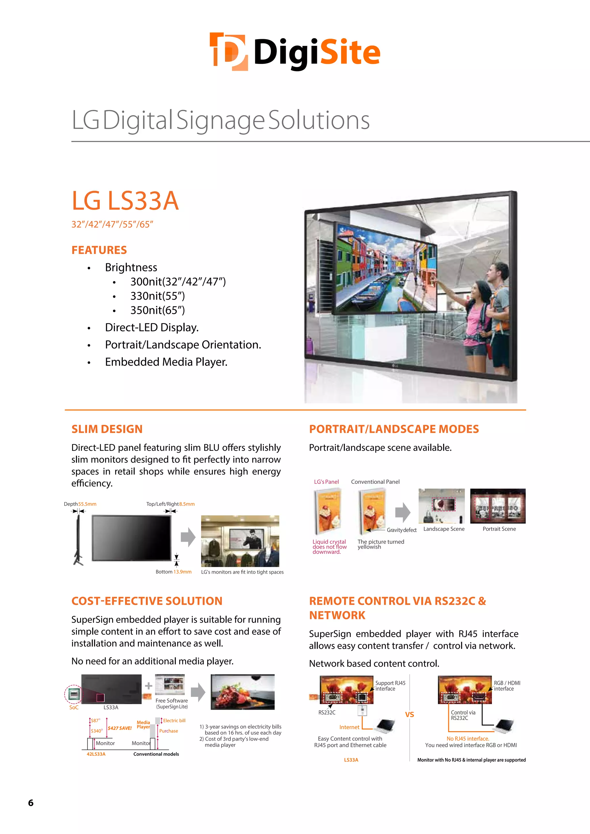 6
LG LS33A
32”/42”/47”/55”/65”
FEATURES
•	 Brightness
•	 300nit(32”/42”/47”)
•	 330nit(55”)
•	 350nit(65”)
•	 Direct-LED Display.
•	 Portrait/Landscape Orientation.
•	 Embedded Media Player.
SLIM DESIGN
Direct-LED panel featuring slim BLU offers stylishly
slim monitors designed to fit perfectly into narrow
spaces in retail shops while ensures high energy
efficiency.
PORTRAIT/LANDSCAPE MODES
Portrait/landscape scene available.
COST-EFFECTIVE SOLUTION
SuperSign embedded player is suitable for running
simple content in an effort to save cost and ease of
installation and maintenance as well.
No need for an additional media player.
REMOTE CONTROL VIA RS232C &
NETWORK
SuperSign embedded player with RJ45 interface
allows easy content transfer / control via network.
Network based content control.
Depth55.5mm Top/Left/Right8.5mm
Bottom 13.9mm
Liquid crystal
downward.
The picture turned
yellowish
Gravitydefect Landscape Scene Portrait Scene
LG’sPanel Conventional Panel
SoC LS33A
Free Software
(SuperSignLite)
$871)
$3402)
Purchase
Electric bill
42LS33A
Media
Player
Conventional models
Monitor Monitor
$427 SAVE! 1) 3-year savings on electricity bills
based on 16 hrs. of use each day
2) Cost of 3rd party’s low-end
media player
Support RJ45
interface
Easy Content control with
RJ45 port and Ethernet cable
RGB / HDMI
interface
Control via
RS232C
RS232C
Internet
No RJ45 interface.
You need wired interface RGB or HDMI
LS33A Monitor with No RJ45 & internal player are supported
LGDigitalSignageSolutions
 