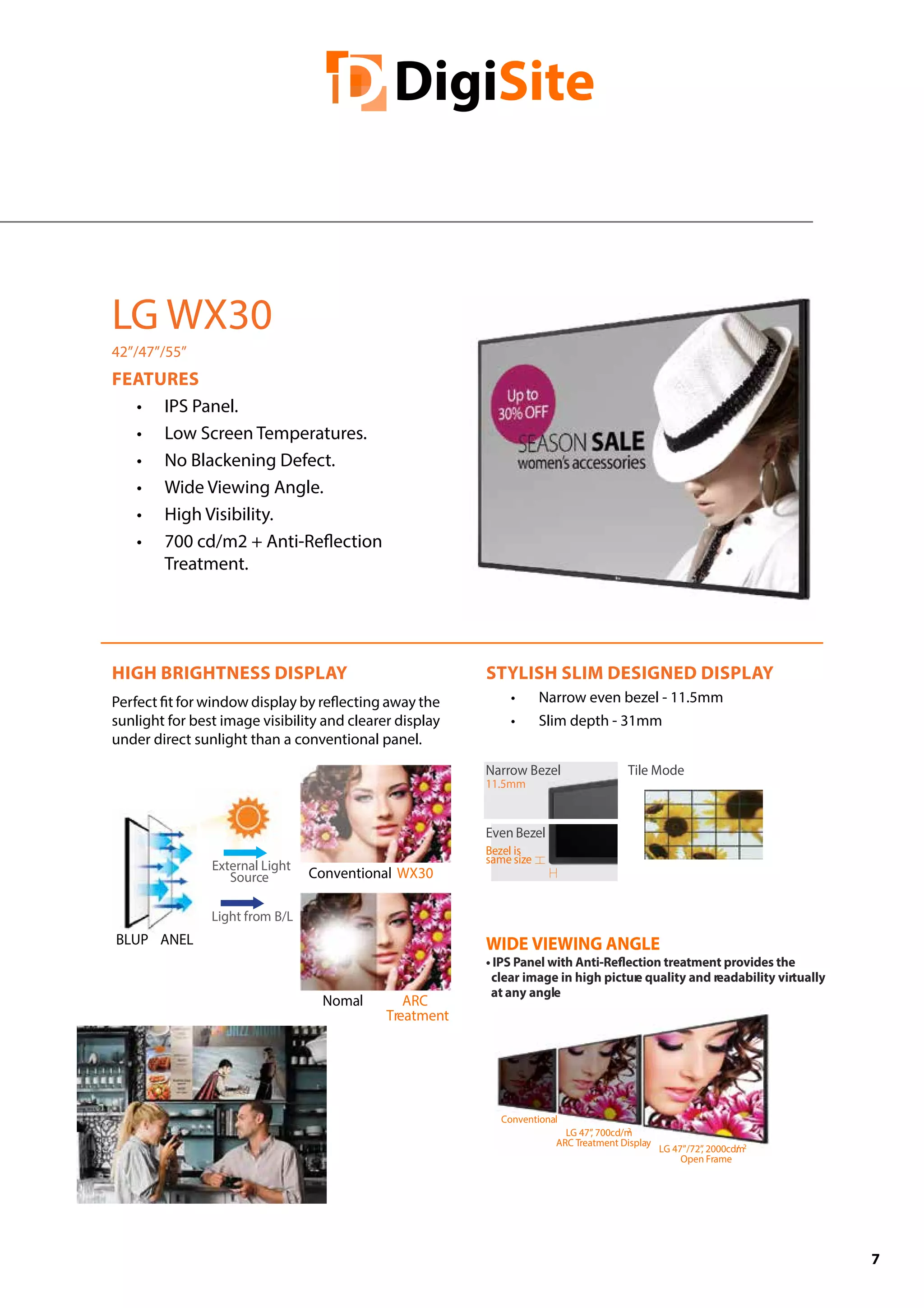 7
HIGH BRIGHTNESS DISPLAY
Perfect fit for window display by reflecting away the
sunlight for best image visibility and clearer display
under direct sunlight than a conventional panel.
STYLISH SLIM DESIGNED DISPLAY
•	 Narrow even bezel - 11.5mm
•	 Slim depth - 31mm
LG WX30
42”/47”/55”
FEATURES
•	 IPS Panel.
•	 Low Screen Temperatures.
•	 No Blackening Defect.
•	 Wide Viewing Angle.
•	 High Visibility.
•	 700 cd/m2 + Anti-Reflection
Treatment.
BLUP ANEL
External Light
Source
Light from B/L
Conventional
Nomal
WX30
ARC
Treatment
LG 47”/72”, 2000cd/m2
Open Frame
LG 47”, 700cd/m2
ARC Treatment Display
Conventional
WIDE VIEWING ANGLE
clear image in high picture quality and readability virtually
at any angle
Narrow Bezel
11.5mm
Tile Mode
Even Bezel
Bezel is
same size
 