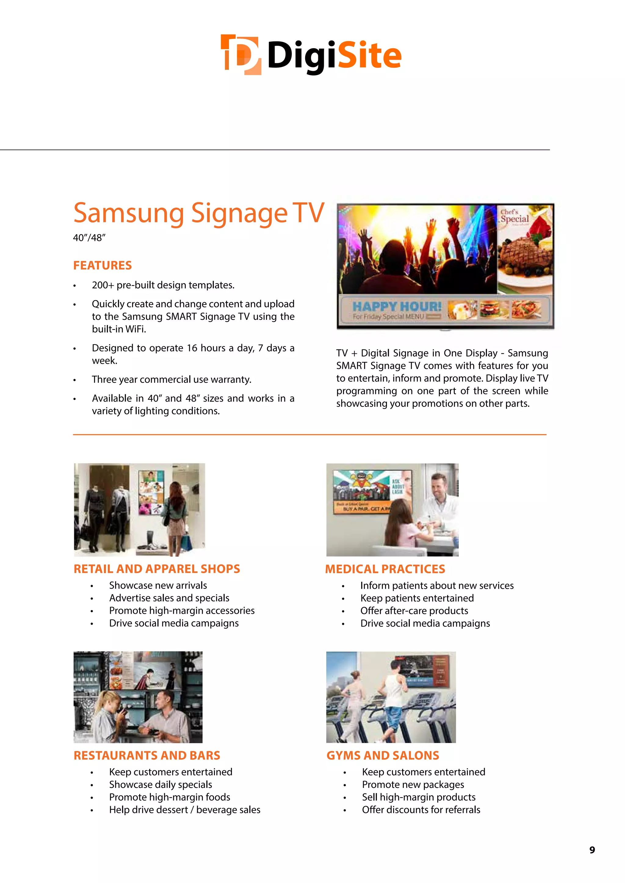 9
Samsung Signage TV
40”/48”
FEATURES
•	 200+ pre-built design templates.
•	 Quickly create and change content and upload
to the Samsung SMART Signage TV using the
built-in WiFi.
•	 Designed to operate 16 hours a day, 7 days a
week.
•	 Three year commercial use warranty.
•	 Available in 40” and 48” sizes and works in a
variety of lighting conditions.
RESTAURANTS AND BARS
•	 Keep customers entertained
•	 Showcase daily specials
•	 Promote high-margin foods
•	 Help drive dessert / beverage sales
MEDICAL PRACTICES
•	 Inform patients about new services
•	 Keep patients entertained
•	 Offer after-care products
•	 Drive social media campaigns
RETAIL AND APPAREL SHOPS
•	 Showcase new arrivals
•	 Advertise sales and specials
•	 Promote high-margin accessories
•	 Drive social media campaigns
GYMS AND SALONS
•	 Keep customers entertained
•	 Promote new packages
•	 Sell high-margin products
•	 Offer discounts for referrals
TV + Digital Signage in One Display - Samsung
SMART Signage TV comes with features for you
to entertain, inform and promote. Display live TV
programming on one part of the screen while
showcasing your promotions on other parts.
 
