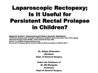 Laparoscopic Rectopexy;
Is It Useful for
Persistent Rectal Prolapse
in Children?
Dr. Aditya Ghatnekar
Resident
Dept. of General Surgery
Under the Guidance of
Dr. BD Dhaigude
Professor
Dept of General Surgery
Medhat M. Ibrahim1*, Mohammed Abd El Razik1, Ahmed M. Abdelkader2
1Pediatric Surgery Unit, Faculty of Medicine, Al-Azhar University, Nasr City, Cairo, Egypt
2General Surgery Unite RCMC, Yanbu Industrial City, KSA
Email: *dr_medhat_ibrahem@yahoo.com
Received 6 February 2014; revised 5 March 2014; accepted 13 March 2014
 