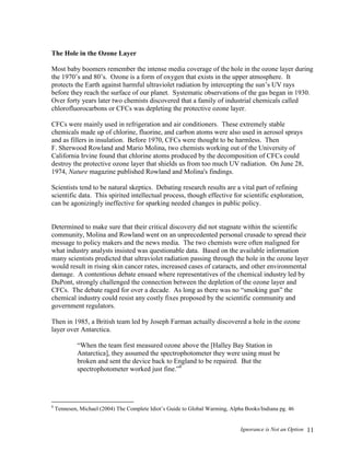 Ignorance is Not an Option 11
The Hole in the Ozone Layer
Most baby boomers remember the intense media coverage of the hole in the ozone layer during
the 1970’s and 80’s. Ozone is a form of oxygen that exists in the upper atmosphere. It
protects the Earth against harmful ultraviolet radiation by intercepting the sun’s UV rays
before they reach the surface of our planet. Systematic observations of the gas began in 1930.
Over forty years later two chemists discovered that a family of industrial chemicals called
chlorofluorocarbons or CFCs was depleting the protective ozone layer.
CFCs were mainly used in refrigeration and air conditioners. These extremely stable
chemicals made up of chlorine, fluorine, and carbon atoms were also used in aerosol sprays
and as fillers in insulation. Before 1970, CFCs were thought to be harmless. Then
F. Sherwood Rowland and Mario Molina, two chemists working out of the University of
California Irvine found that chlorine atoms produced by the decomposition of CFCs could
destroy the protective ozone layer that shields us from too much UV radiation. On June 28,
1974, Nature magazine published Rowland and Molina's findings.
Scientists tend to be natural skeptics. Debating research results are a vital part of refining
scientific data. This spirited intellectual process, though effective for scientific exploration,
can be agonizingly ineffective for sparking needed changes in public policy.
Determined to make sure that their critical discovery did not stagnate within the scientific
community, Molina and Rowland went on an unprecedented personal crusade to spread their
message to policy makers and the news media. The two chemists were often maligned for
what industry analysts insisted was questionable data. Based on the available information
many scientists predicted that ultraviolet radiation passing through the hole in the ozone layer
would result in rising skin cancer rates, increased cases of cataracts, and other environmental
damage. A contentious debate ensued where representatives of the chemical industry led by
DuPont, strongly challenged the connection between the depletion of the ozone layer and
CFCs. The debate raged for over a decade. As long as there was no “smoking gun” the
chemical industry could resist any costly fixes proposed by the scientific community and
government regulators.
Then in 1985, a British team led by Joseph Farman actually discovered a hole in the ozone
layer over Antarctica.
“When the team first measured ozone above the [Halley Bay Station in
Antarctica], they assumed the spectrophotometer they were using must be
broken and sent the device back to England to be repaired. But the
spectrophotometer worked just fine.”8
8
Tennesen, Michael (2004) The Complete Idiot’s Guide to Global Warming, Alpha Books/Indiana pg. 46
 