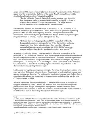 Climate Change and the American Public:12
A year later in 1986, Susan Solomon led a team of sixteen NASA scientists to the Antarctic
region to further investigate the depletion of the ozone. NASA soon published widely
circulated satellite photos of the Antarctic Ozone Hole.
“For the public, the Antarctic Ozone Hole was the smoking gun. It was the
first time anyone had ever presented solid, scientific, irrefutable evidence of
a connection between CFC’s and ozone depletion. The public began to
realize man’s enormous capacity to effect his environment.”9
Further studies followed and the world began to take notice. In 1987, a meeting of 25
industrial nations took place in Montreal, Canada, which led to an agreement to gradually
phase-out CFCs and other ozone-depleting materials. The agreement was called a
“monumental achievement” by then-president Ronald Reagan. But not everyone accepted
Reagan's statement as sincere . Eugene Linden points out that,
“DuPont, the world’s largest producer of CFCs successfully lobbied the
Reagan administration to halt steps [to ban CFCs] that had been underway
since the previous Carter administration. Only when the evidence of
damage had become overwhelming in the late 1980s did DuPont reverse
position, and even then skeptics noted that its motives were suspect.”10
According to Linden, by the mid 1980s DuPont had a substantial industry lead on the
production of CFC alternatives. Mandates from the outgoing Carter administration had forced
DuPont to explore alternatives to these harmful chemicals. Ironically, Ronald Reagan tabled
these same mandates when he took power in 1981. Now DuPont stood to gain big from its
intransigence. The phasing-out of CFCs would give DuPont a virtual lock on the market of
CFC alternatives—a market with much higher profit returns than the production of the
chemicals that were depleting the ozone layer.
Linden’s analysis highlights an important principle. The prime directive of corporations is to
make a profit, or failing that, minimize losses. Any attempts to confront climate change must
account for this prime directive. The profit motive transformed chemical giant DuPont from a
major industrial polluter into a champion of the environment; and cleared the way for most
CFCs to be banned by 1996.
Scientists predicted at the time that banning CFCs would cause the hole in the ozone to
disappear altogether by 2050.11
Molina and Rowland must have especially enjoyed the
personal vindication brought about by these developments. The two chemists, whose
unprecedented crusade helped to launch the Montreal Conference in 1987, won a Nobel Prize
in 1995 for their work in discovering the depletion of the ozone layer.
9
ibid.
10
Linden, Eugene (2006) The Winds of Change: Climate Weather and the Destruction of Civilizations. pg.204
11
A conference was recently held in Canada where an agreement was worked out to speed the elimination of
ozone depleting gases. “Developing countries have agreed to cut production and consumption by 10 percent in
2015; by 35 percent by 2020 and by 67.5 percent by 2025 with a final phase-out in 2030.” That is 20 years sooner
than originally agreed upon by the Montreal Protocol.
Norohona, Charmaine Nations to Speed Elimination of Destructive Gas, Seattle Times 9/23/2007
 