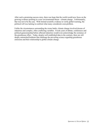 Ignorance is Not an Option 13
After such a promising success story, there was hope that the world would now focus on the
growing evidence pointing to a new environmental threat—climate change. Unfortunately,
that was not to be the case. With limited scientific evidence to verify global warming, the
political will was lacking to confront what many considered a non-problem.
Unlike the circumstances surrounding the ozone battle, climate change involved dozens of
industries and complex, often conflicting variables. It took years of debate, conferences and
political gamesmanship before affected industries would even acknowledge the existence of
the greenhouse effect. Today, despite well established data to the contrary, there are still
deeply entrenched holdouts that challenge the prevailing science regarding greenhouse
emissions and their relationship to global climate change.
 