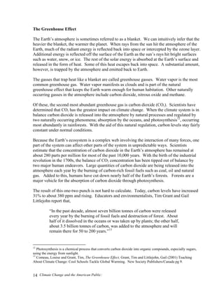Climate Change and the American Public:14
The Greenhouse Effect
The Earth’s atmosphere is sometimes referred to as a blanket. We can intuitively infer that the
heavier the blanket, the warmer the planet. When rays from the sun hit the atmosphere of the
Earth, much of the radiant energy is reflected back into space or intercepted by the ozone layer.
Additional energy is reflected off the surface of the Earth as the sun’s rays hit bright surfaces
such as water, snow, or ice. The rest of the solar energy is absorbed at the Earth’s surface and
released in the form of heat. Some of this heat escapes back into space. A substantial amount,
however, is trapped by the atmosphere and emitted back to Earth.
The gasses that trap heat like a blanket are called greenhouse gasses. Water vapor is the most
common greenhouse gas. Water vapor manifests as clouds and is part of the natural
greenhouse effect that keeps the Earth warm enough for human habitation. Other naturally
occurring gasses in the atmosphere include carbon dioxide, nitrous oxide and methane.
Of these, the second most abundant greenhouse gas is carbon dioxide (CO2). Scientists have
determined that CO2 has the greatest impact on climate change. When the climate system is in
balance carbon dioxide is released into the atmosphere by natural processes and regulated by
two naturally occurring phenomena; absorption by the oceans, and photosynthesis12
, occurring
most abundantly in rainforests. With the aid of this natural regulation, carbon levels stay fairly
constant under normal conditions.
Because the Earth’s ecosystem is a complex web involving the interaction of many forces, one
part of the system can affect other parts of the system in unpredictable ways. Scientists
estimate that the concentration of carbon dioxide in the Earth’s atmosphere has remained at
about 280 parts per million for most of the past 10,000 years. With the birth of the industrial
revolution in the 1700s, the balance of CO2 concentration has been tipped out of balance by
two major human endeavors. Large quantities of carbon dioxide are being released into the
atmosphere each year by the burning of carbon-rich fossil fuels such as coal, oil and natural
gas. Added to this, humans have cut down nearly half of the Earth’s forests. Forests are a
major vehicle for the absorption of carbon dioxide through photosynthesis.
The result of this one-two punch is not hard to calculate. Today, carbon levels have increased
31% to about 380 ppm and rising. Educators and environmentalists, Tim Grant and Gail
Littlejohn report that,
“In the past decade, almost seven billion tonnes of carbon were released
every year by the burning of fossil fuels and destruction of forest. About
half of it dissolved in the oceans or was taken up by plants; the other half,
about 3.5 billion tonnes of carbon, was added to the atmosphere and will
remain there for 50 to 200 years.”13
12
Photosynthesis is a chemical process that converts carbon dioxide into organic compounds, especially sugars,
using the energy from sunlight.
13
Comeau, Louise and Grant, Tim, The Greenhouse Effect, Grant, Tim and Littlejohn, Gail (2001) Teaching
About Climate Change: Cool Schools Tackle Global Warming. New Society Publishers/Canada pg 9.
 