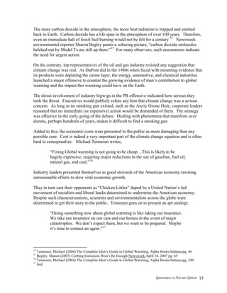Ignorance is Not an Option 15
The more carbon dioxide in the atmosphere, the more heat radiation is trapped and emitted
back to Earth. Carbon dioxide has a life span in the atmosphere of over 100 years. Therefore,
even an immediate halt of fossil fuel burning would not be felt for a century.14
Newsweek
environmental reporter Sharon Begley paints a sobering picture, “carbon dioxide molecules
belched out by Model Ts are still up there.”15
For many observers, such assessments indicate
the need for urgent action.
On the contrary, top representatives of the oil and gas industry resisted any suggestion that
climate change was real. As DuPont did in the 1980s when faced with mounting evidence that
its products were depleting the ozone layer, the energy, automotive, and chemical industries
launched a major offensive to counter the growing evidence of man’s contribution to global
warming and the impact this warming could have on the Earth.
The direct involvement of industry bigwigs in the PR offensive indicated how serious they
took the threat. Executives would publicly refute any hint that climate change was a serious
concern. As long as no smoking gun existed, such as the Arctic Ozone Hole, corporate leaders
reasoned that no immediate (or expensive) action would be demanded of them. The strategy
was effective in the early going of the debate. Dealing with phenomena that manifests over
dozens, perhaps hundreds of years, makes it difficult to find a smoking gun.
Added to this, the economic costs were presented to the public as more damaging than any
possible cure. Cost is indeed a very important part of the climate change equation and is often
hard to conceptualize. Michael Tennesen writes,
“Fixing Global warming is not going to be cheap…This is likely to be
hugely expensive, requiring major reductions in the use of gasoline, fuel oil,
natural gas, and coal.”16
Industry leaders presented themselves as good stewards of the American economy resisting
unreasonable efforts to slow vital economic growth.
They in turn cast their opponents as “Chicken Littles” duped by a United Nation’s-led
movement of socialists and liberal hacks determined to undermine the American economy.
Despite such characterizations, scientists and environmentalists across the globe were
determined to get their story to the public. Tennesen goes on to present an apt analogy.
“Doing something now about global warming is like taking out insurance.
We take out insurance on our cars and our homes in the event of major
catastrophes. We don’t expect them, but we want to be prepared. Maybe
it’s time to contact an agent.”17
14
Tennesen, Michael (2004) The Complete Idiot’s Guide to Global Warming, Alpha Books/Indiana pg. 46
15
Begley, Sharon (2007) Curbing Emissions Won’t Be Enough Newsweek April 16, 2007 pg. 65
16
Tennesen, Michael (2004) The Complete Idiot’s Guide to Global Warming, Alpha Books/Indiana pg. 249
17
ibid
 