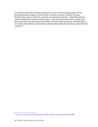 Climate Change and the American Public:16
As the debate intensified, industry representatives received increasingly negative PR for
promoting positions sharply at odds with the scientific consensus on global warming.
Defiantly they raged on about free enterprise and American ingenuity. Behind this patriotic
veneer lurked the ever-dominant profit motive. Like big tobacco before them, industry did
their best to play both sides against the middle, financing trade associations and think tanks to
sow doubt, while publicly and reluctantly admitting that global climate change might indeed be
a problem.18
18
http://www.sourcewatch.org/index.php?title=Global_Climate_Coalition Retrieved 9/9/2007
 