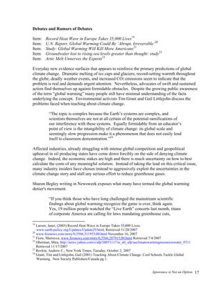 Ignorance is Not an Option 17
Debates and Rumors of Debates
Item: Record Heat Wave in Europe Takes 35,000 Lives19
Item: U.N. Report: Global Warming Could Be ‘Abrupt, Irreversible’20
Item: Study: Global Warming Will Kill More Americans21
Item: Groundwater lost to rising sea levels greater than thought: study22
Item: Artic Melt Unnerves the Experts23
Everyday new evidence surfaces that appears to reinforce the primary predictions of global
climate change. Dramatic melting of ice caps and glaciers, record-setting warmth throughout
the globe, deadly weather events, and increased CO2 emissions seem to indicate that the
problem is real and demands urgent attention. Nevertheless, advocates of swift and sustained
action find themselves up against formidable obstacles. Despite the growing public awareness
of the term “global warming” many people still have minimal understanding of the facts
underlying the concept. Environmental activists Tim Grant and Gail Littlejohn discuss the
problems faced when teaching about climate change.
“The topic is complex because the Earth’s systems are complex, and
scientists themselves are not at all certain of the potential ramifications of
our interference with these systems. Equally formidable from an educator’s
point of view is the intangibility of climate change: its global scale and
seemingly slow progression make it a phenomenon that does not easily lend
itself to classroom demonstration.”24
Affected industries, already struggling with intense global competition and geopolitical
upheaval in oil producing states have come down forcibly on the side of denying climate
change. Indeed, the economic stakes are high and there is much uncertainty on how to best
calculate the costs of any meaningful solution. Instead of taking the lead on this critical issue,
many industry insiders have chosen instead to aggressively exploit the uncertainties in the
climate change story and stall any serious effort to reduce greenhouse gases.
Sharon Begley writing in Newsweek exposes what many have termed the global warming
denier's movement.
“If you think those who have long challenged the mainstream scientific
findings about global warming recognize the game is over, think again.
Yes, 19 million people watched the “Live Earth” concerts last month, titans
of corporate America are calling for laws mandating greenhouse cuts,
19
Larsen, Janet, (2003) Record Heat Wave in Europe Takes 35,000 Lives,
www.earth-policy.org/Updates/Update29.html, Retrieved 11/20/2007
20
www.foxnews.com/story/0,3566,311953,00.html November 16, 2007
21
Fiore, Marrecca, www.foxnews.com/story/0,3566,287915,00.html Retrieved 7/4/2007
22
Oberman, Mira, http://news.yahoo.com/s/afp/20071117/ts_alt_afp/usclimatewarmingresourceswater_0711
Retrieved 11/17/2007
23
Revkin, Andrew C., New York Times, Tuesday, October 2, 2007
24
Grant, Tim and Littlejohn, Gail (2001) Teaching About Climate Change: Cool Schools Tackle Global
Warming. New Society Publishers/Canada pg 1.
 