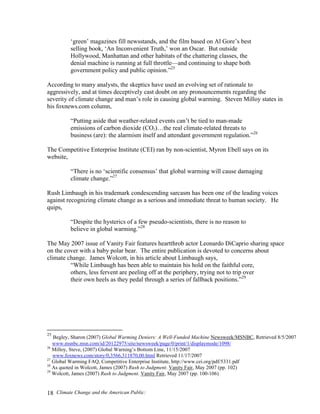 Climate Change and the American Public:18
‘green’ magazines fill newsstands, and the film based on Al Gore’s best
selling book, ‘An Inconvenient Truth,’ won an Oscar. But outside
Hollywood, Manhattan and other habitats of the chattering classes, the
denial machine is running at full throttle—and continuing to shape both
government policy and public opinion.”25
According to many analysts, the skeptics have used an evolving set of rationale to
aggressively, and at times deceptively cast doubt on any pronouncements regarding the
severity of climate change and man’s role in causing global warming. Steven Milloy states in
his foxnews.com column,
“Putting aside that weather-related events can’t be tied to man-made
emissions of carbon dioxide (CO2)…the real climate-related threats to
business (are): the alarmism itself and attendant government regulation.”26
The Competitive Enterprise Institute (CEI) ran by non-scientist, Myron Ebell says on its
website,
“There is no ‘scientific consensus’ that global warming will cause damaging
climate change.”27
Rush Limbaugh in his trademark condescending sarcasm has been one of the leading voices
against recognizing climate change as a serious and immediate threat to human society. He
quips,
“Despite the hysterics of a few pseudo-scientists, there is no reason to
believe in global warming.”28
The May 2007 issue of Vanity Fair features heartthrob actor Leonardo DiCaprio sharing space
on the cover with a baby polar bear. The entire publication is devoted to concerns about
climate change. James Wolcott, in his article about Limbaugh says,
“While Limbaugh has been able to maintain his hold on the faithful core,
others, less fervent are peeling off at the periphery, trying not to trip over
their own heels as they pedal through a series of fallback positions.”29
25
Begley, Sharon (2007) Global Warming Deniers: A Well-Funded Machine Newsweek/MSNBC, Retrieved 8/5/2007
www.msnbc.msn.com/id/20122975/site/newsweek/page/0/print/1/displaymode/1098/
26
Milloy, Steve, (2007) Global Warning’s Bottom Line, 11/15/2007
www.foxnews.com/story/0,3566,311870,00.html Retrieved 11/17/2007
27
Global Warming FAQ, Competitive Enterprise Institute, http://www.cei.org/pdf/5331.pdf
28
As quoted in Wolcott, James (2007) Rush to Judgment. Vanity Fair, May 2007 (pp. 102)
29
Wolcott, James (2007) Rush to Judgment. Vanity Fair, May 2007 (pp. 100-106)
 