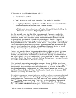 Ignorance is Not an Option 19
Wolcott sums up these fallback positions as follows.
 Global warming is a hoax
 OK, it is not a hoax, but it is part of a natural cycle. Man is not responsible.
 So maybe global warming is partly man’s fault, but the cure could be worse than the
disease causing unacceptable harm to the American economy.
 All right, maybe it is a serious issue, but America (Western Civilization) will prevail.
Let the system take its course. Stop being Chicken Little.
The first approach was to deny that global warming existed. The skeptics attacked the
accuracy of the methods used to take the Earth’s temperature. They argued that modern
temperature records, which dated back to 1860, were reading warmer because cities had
expanded around or near the devices used to record temperature changes. Even more
problematic, initial temperature readings taken from satellites did not agree with readings taken
from ground thermometers. The satellites actually showed a cooling trend. Skeptics jumped
on this discrepancy to cast doubt on the readings, and ridicule those who were sounding the
alarm on global warming. Once scientists adjusted the satellite data to account for orbital
changes, the readings agreed quite well with ground-based instruments.
Skeptics then squawked that the temperature records did not go back far enough. Scientists
countered with much older readings dating back several hundred thousand years. These
readings were obtained from circumstantial evidence such as tree rings and ancient ice cores
and strongly suggest a direct correlation between climate change and the amount of CO2 in the
atmosphere. To this day, skeptics continue to challenge the ice core and tree ring evidence, but
the data has stood up well under their intense scrutiny.
Most importantly, the readings suggested that human activity was the driving factor in the
dramatic increase in the rate of climate change over time—a critical issue in proposing public
policy changes. Despite strong evidence indicating the need for an urgent effort to reduce
greenhouse gases, industry-funded groups such as the Competitive Enterprise Institute (CEI),
the Global Climate Coalition (GCC) and the Information Council on the Environment (ICE)
refused to acknowledge the validity of the data.
These three groups, among others, have been the conduit for millions of corporate dollars used
to crank out policy papers and fund PR campaigns to challenge any evidence suggesting a
global climate crisis. The overriding goal was to “reposition global warming as theory (not
fact).”30
Michael Shnayerson writes in Vanity Fair, “In 2005, the oil giant [ExxonMobil]
gave CEI $270,000, a not inconsiderable portion of the institute’s $3.7 million budget,
and…between 1998 and 2005 ExxonMobil gave it more than $2 Million…CEI gets money
30
http://en.wkipedia.org/wiki/Information_Council_on_the_Environment
 