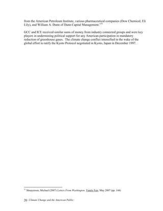 Climate Change and the American Public:20
from the American Petroleum Institute, various pharmaceutical companies (Dow Chemical, Eli
Lily), and William A. Dunn of Dunn Capital Management.”31
GCC and ICE received similar sums of money from industry connected groups and were key
players in undermining political support for any American participation in mandatory
reduction of greenhouse gases. The climate change conflict intensified in the wake of the
global effort to ratify the Kyoto Protocol negotiated in Kyoto, Japan in December 1997.
31
Shnayerson, Michael (2007) Letters From Washington. Vanity Fair, May 2007 (pp. 144)
 